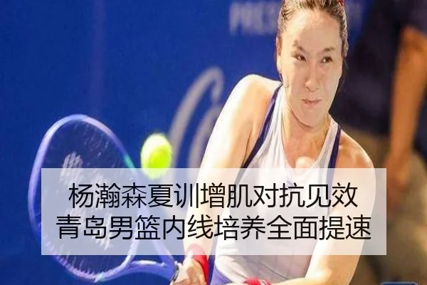 杨瀚森夏训增肌对抗见效 青岛男篮内线培养全面提速